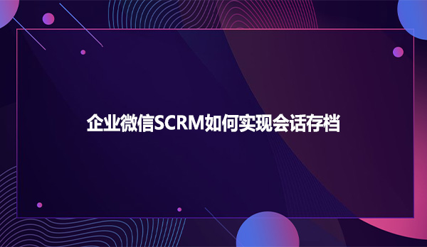 企业微信SCRM如何实现会话存档
