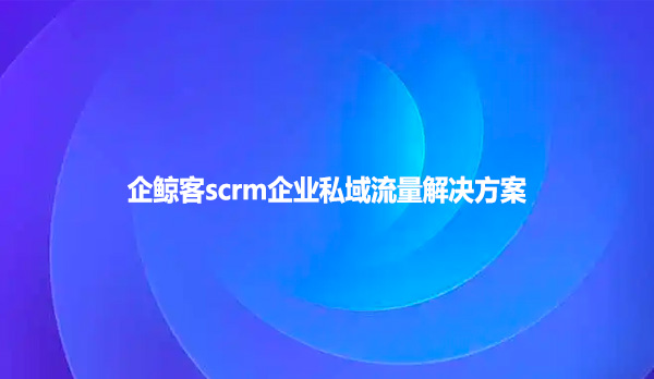 企鲸客scrm企业私域流量解决方案