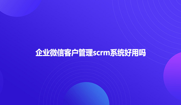 企业微信客户管理scrm系统好用吗