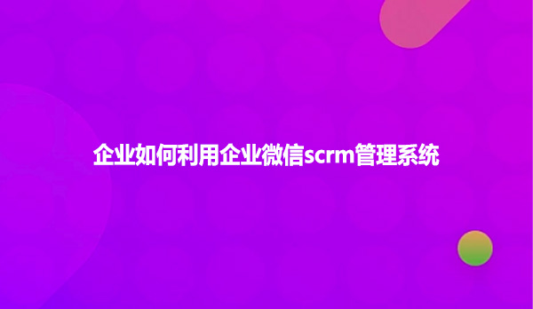 企业如何利用企业微信scrm管理系统