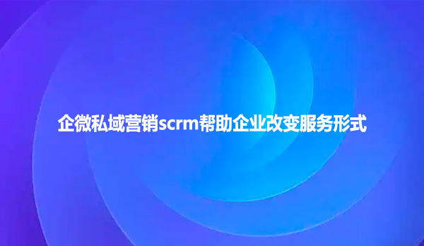 企微私域营销scrm帮助企业改变服务形式