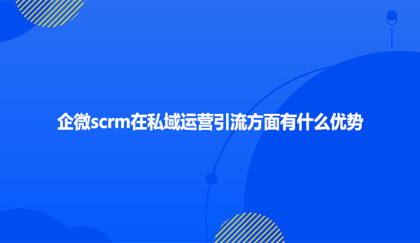 企微scrm在私域运营引流方面有什么优势