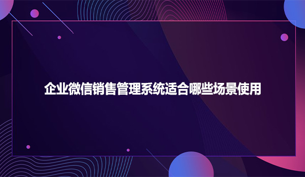 企业微信销售管理系统适合哪些场景使用
