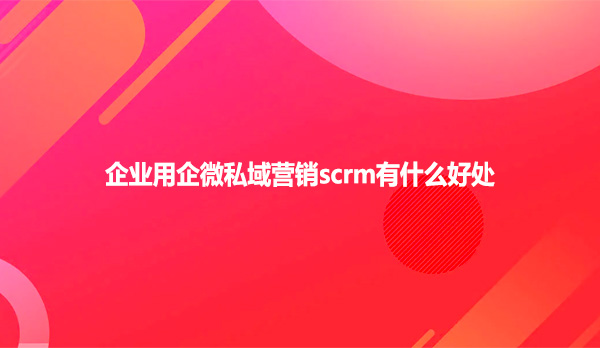 企业用企微私域营销scrm有什么好处