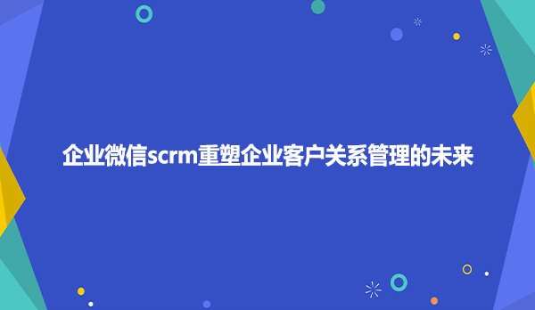企业微信scrm重塑企业客户关系管理的未来
