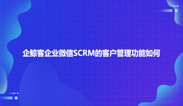 企鲸客企业微信SCRM的客户管理功能如何