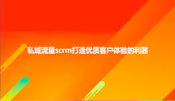 私域流量scrm打造优质客户体验的利器