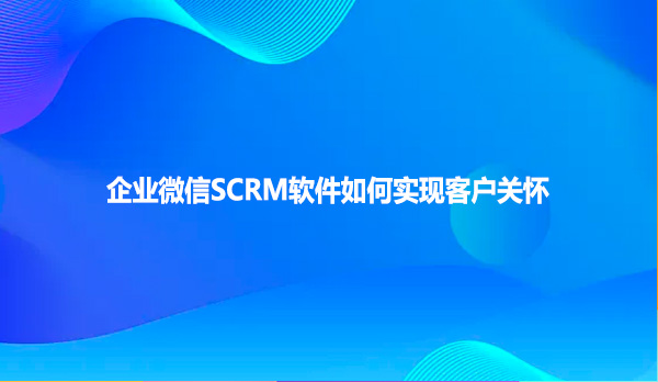 企业微信SCRM软件如何实现客户关怀