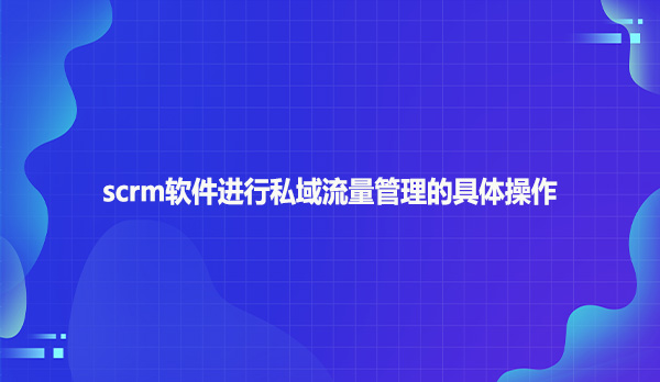scrm软件进行私域流量管理的具体操作！