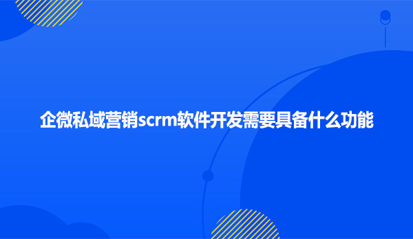 企微私域营销scrm软件开发需要具备什么功能