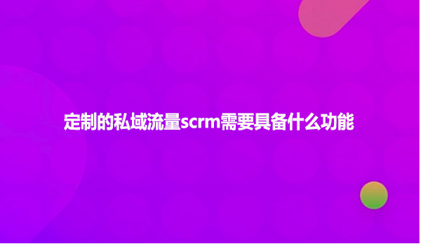 定制的私域流量scrm需要具备什么功能