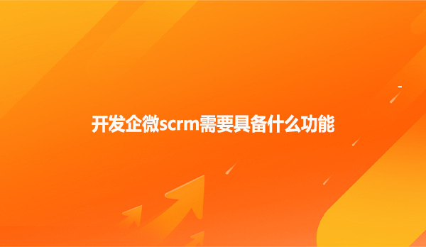 开发企微scrm需要具备什么功能
