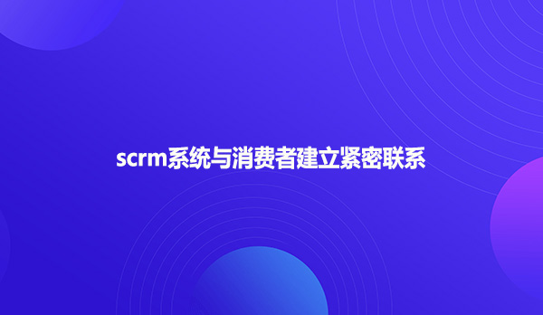 scrm系统与消费者建立紧密联系
