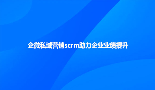 企微私域营销scrm助力企业业绩提升