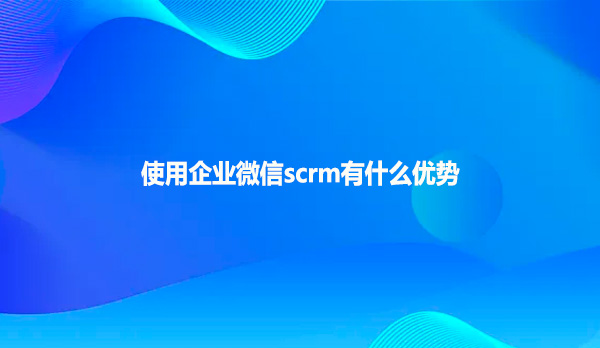 使用企业微信scrm有什么优势