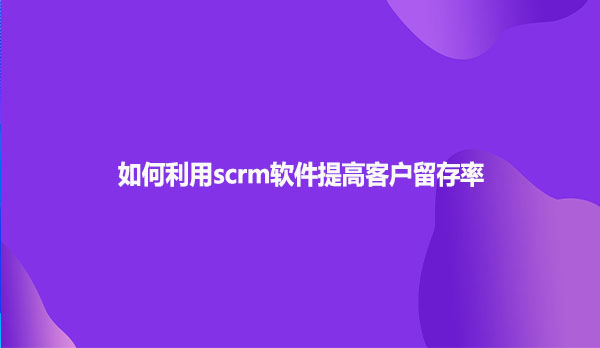 如何利用scrm软件提高客户留存率