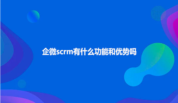 企微scrm有什么功能和优势吗
