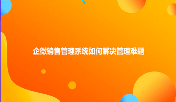 企微销售管理系统如何解决管理难题
