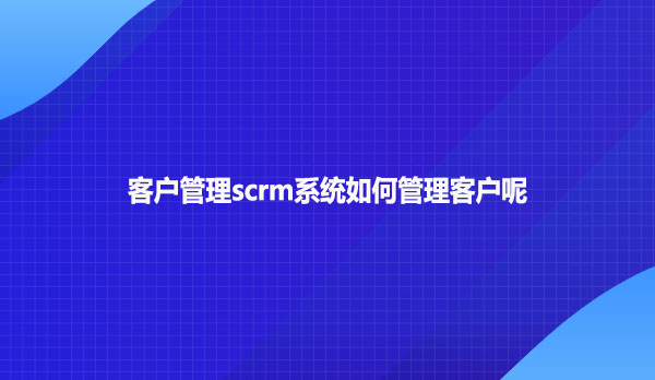 客户管理scrm系统如何管理客户呢