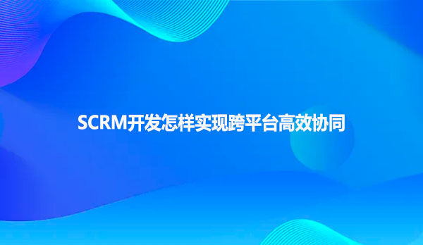 SCRM开发怎样实现跨平台高效协同