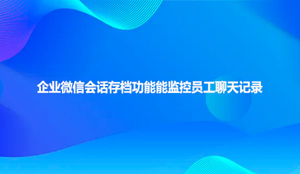 企业微信会话存档功能能监控员工聊天记录