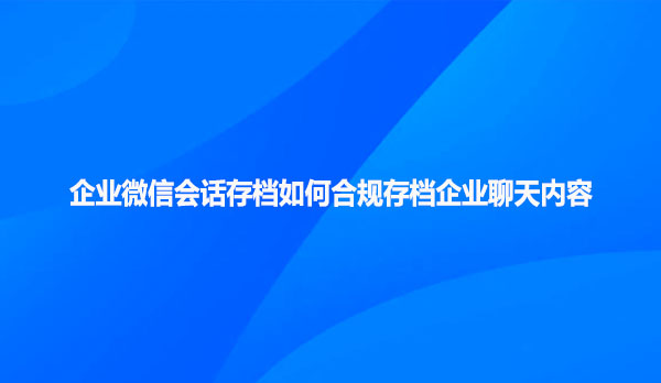 企业微信会话存档如何合规存档企业聊天内容