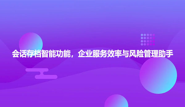 会话存档智能功能，企业服务效率与风险管理的