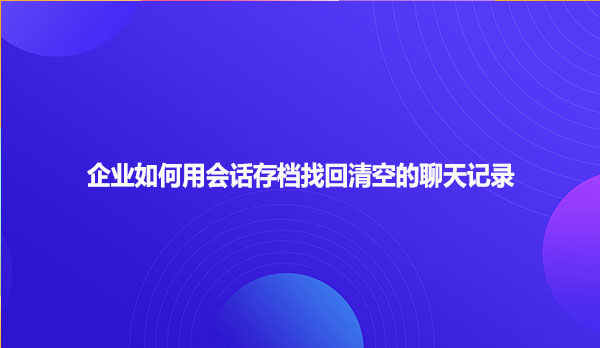 企业如何用会话存档找回清空的聊天记录