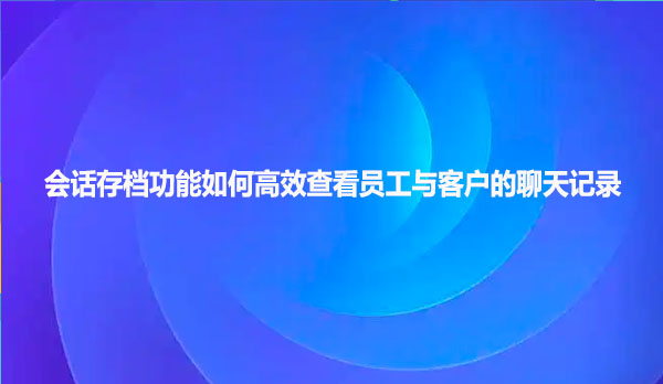 企业微信会话存档功能如何高效查看员工与客户