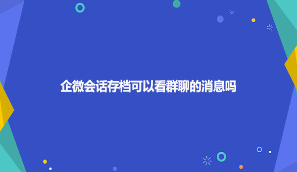企微会话存档可以看群聊的消息吗