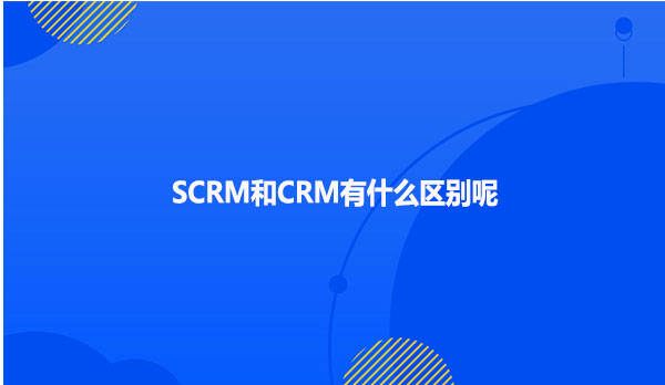 SCRM和CRM有什么区别呢