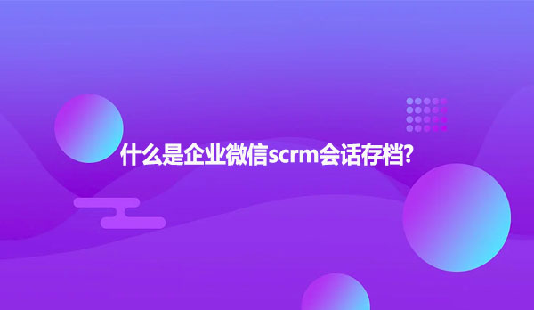 什么是企业微信scrm会话存档?
