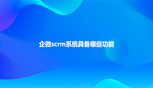 企微scrm系统具备哪些功能呢？